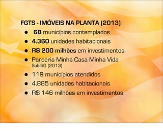 FGTS - IMÓVEIS NA PLANTA (2013)
 •  68 municípios contemplados
 • 4.360 unidades habitacionais
 • R$ 200 milhões em investimentos
 • Parceria Minha Casa Minha Vida
     Sub-50 (2013)

 •   119 municípios atendidos
 •   4.885 unidades habitacionais
 •   R$ 146 milhões em investimentos
 