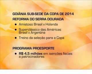 GOIÂNIA SUB-SEDE DA COPA DE 2014
REFORMA DO SERRA DOURADA
 • Amistoso Brasil x Holanda
 • Superclássico das Américas
   Brasil x Argentina
 • Treino da seleção para a Copa

PROGRAMA PROESPORTE
 • R$ 4,5 milhões em isenções fiscais
   a patrocinadores
 