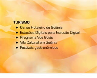 TURISMO
 • Censo Hoteleiro de Goiânia
 • Estações Digitais para Inclusão Digital
 • Programa Voe Goiás
 • Vila Cultural em Goiânia
 • Festivais gastronômicos
 
