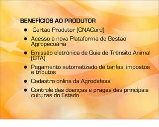 BENEFÍCIOS AO PRODUTOR
 •  Cartão Produtor (CNACard)
 • Acesso à nova Plataforma de Gestão
   Agropecuária
 • Emissão eletrônica de Guia de Trânsito Animal
   (GTA)
 • Pagamento automatizado de tarifas, impostos
   e tributos
 • Cadastro online da Agrodefesa
 • Controle das doenças e pragas das principais
   culturas do Estado
 