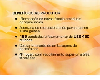 BENEFÍCIOS AO PRODUTOR
 •  Nomeação de novos fiscais estaduais
   agropecuários
 • Abertura do mercado chinês para a carne
   suína goiana
 • 185 toneladas e faturamento de US$ 450
   milhões
 • Coleta itinerante de embalagens de
   agrotóxicos
 • 4º lugar, com recolhimento superior a três
   toneladas
 
