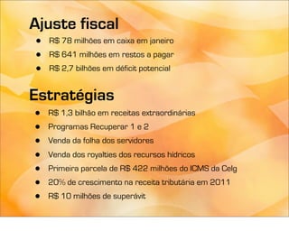 Ajuste fiscal
 •   R$ 78 milhões em caixa em janeiro
 •   R$ 641 milhões em restos a pagar
 •   R$ 2,7 bilhões em déficit potencial


Estratégias
•    R$ 1,3 bilhão em receitas extraordinárias
•    Programas Recuperar 1 e 2
•    Venda da folha dos servidores
•    Venda dos royalties dos recursos hídricos
•    Primeira parcela de R$ 422 milhões do ICMS da Celg
•    20% de crescimento na receita tributária em 2011
•    R$ 10 milhões de superávit
 