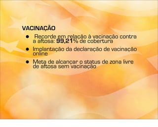 VACINAÇÃO
 •  Recorde em relação à vacinação contra
   a aftosa: 99,21% de cobertura
 • Implantação da declaração de vacinação
   online
 • Meta de alcançar o status de zona livre
   de aftosa sem vacinação
 