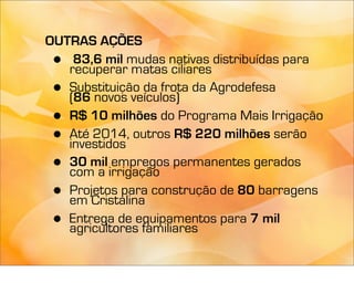 OUTRAS AÇÕES
 •  83,6 mil mudas nativas distribuídas para
   recuperar matas ciliares
 • Substituição da frota da Agrodefesa
   (86 novos veículos)
 • R$ 10 milhões do Programa Mais Irrigação
 • Até 2014, outros R$ 220 milhões serão
   investidos
 • 30 mil empregos permanentes gerados
   com a irrigação
 • Projetos para construção de 80 barragens
   em Cristalina
 • Entrega de equipamentos para 7 mil
   agricultores familiares
 