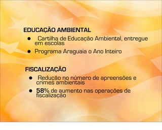 EDUCAÇÃO AMBIENTAL
 •  Cartilha de Educação Ambiental, entregue
   em escolas
 • Programa Araguaia o Ano Inteiro

FISCALIZAÇÃO
 •   Redução no número de apreensões e
    crimes ambientais
 •  58% de aumento nas operações de
    fiscalização
 