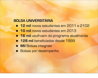BOLSA UNIVERSITÁRIA
 • 12 mil novos estudantes em 2011 e 2102
 • 10 mil novos estudantes em 2013
 • 16 mil usufruem do programa atualmente
 • 128 mil beneficiados desde 1999
 • Mil Bolsas integrais
 • Bolsas por desempenho
 