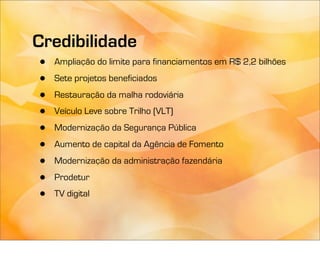 Credibilidade
•   Ampliação do limite para financiamentos em R$ 2,2 bilhões

•   Sete projetos beneficiados

•   Restauração da malha rodoviária

•   Veículo Leve sobre Trilho (VLT)

•   Modernização da Segurança Pública

•   Aumento de capital da Agência de Fomento

•   Modernização da administração fazendária

•   Prodetur

•   TV digital
 