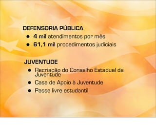 DEFENSORIA PÚBLICA
 • 4 mil atendimentos por mês
 • 61,1 mil procedimentos judiciais

JUVENTUDE
 • Recriação do Conselho Estadual da
   Juventude
 • Casa de Apoio à Juventude
 • Passe livre estudantil
 