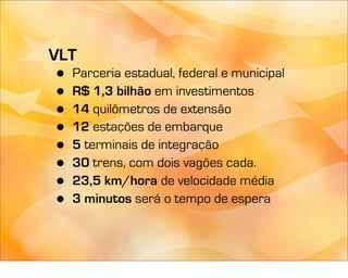 VLT
•   Parceria estadual, federal e municipal
•   R$ 1,3 bilhão em investimentos
•   14 quilômetros de extensão
•   12 estações de embarque
•   5 terminais de integração
•   30 trens, com dois vagões cada.
•   23,5 km/hora de velocidade média
•   3 minutos será o tempo de espera
 