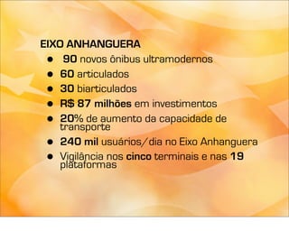 EIXO ANHANGUERA
 •   90 novos ônibus ultramodernos
 •  60 articulados
 •  30 biarticulados
 •  R$ 87 milhões em investimentos
 •  20% de aumento da capacidade de
    transporte
 •  240 mil usuários/dia no Eixo Anhanguera
 •  Vigilância nos cinco terminais e nas 19
    plataformas
 
