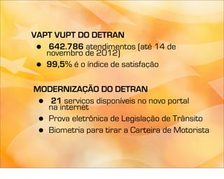 VAPT VUPT DO DETRAN
 • 642.786 atendimentos (até 14 de
   novembro de 2012)
 • 99,5% é o índice de satisfação

MODERNIZAÇÃO DO DETRAN
 • 21 serviços disponíveis no novo portal
  na internet
 •Prova eletrônica de Legislação de Trânsito
 •Biometria para tirar a Carteira de Motorista
 
