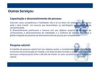 Outros Serviços:
 Capacitação e desenvolvimento de pessoas:
 Estimular novas competências e habilidades não é só um dever do colaborador, a empresa
 pode e deve investir em recursos que desenvolvam, ou aperfeiçoem tais ferramentas de
 competitividade.
 O desenvolvimento profissional e humana tem por objetivo propiciar a ampliação de
 conhecimento, o desenvolvimento de habilidades e a melhoria de atitudes relevantes à
 gestão integrada do processo de desenvolvimento de pessoas por competências.



 Pesquisa salarial:
 O trabalho de pesquisa salarial tem por objetivo avaliar a competitividade de uma empresa
 em termos de remuneração em relação a um determinado mercado e visa fornecer subsídios
 para que a empresa possa tomar a decisão de manter ou rever sua política de administração
 salarial.
 