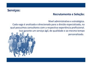 Serviços:
                                         Recrutamento e Seleção:

                                     Nível administrativo e estratégico.
   Cada vaga é analisada e direcionada para a divisão especializada, na
 qual possuímos consultores com a respectiva experiência profissional.
         Isso garante um serviço ágil, de qualidade e ao mesmo tempo
                                                        personalizado.
 