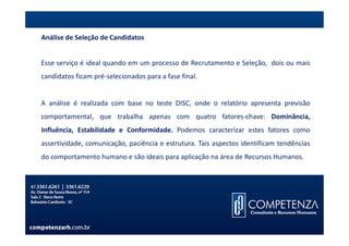 Análise de Seleção de Candidatos


Esse serviço é ideal quando em um processo de Recrutamento e Seleção, dois ou mais
candidatos ficam pré-selecionados para a fase final.


A análise é realizada com base no teste DISC, onde o relatório apresenta previsão
comportamental, que trabalha apenas com quatro fatores-chave: Dominância,
Influência, Estabilidade e Conformidade. Podemos caracterizar estes fatores como
assertividade, comunicação, paciência e estrutura. Tais aspectos identificam tendências
do comportamento humano e são ideais para aplicação na área de Recursos Humanos.
 