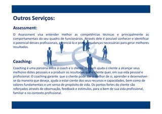 Outros Serviços:
Assessment:
O Assessment visa entender melhor as competências técnicas e principalmente as
comportamentais do seu quadro de funcionários. Através dele é possível conhecer e identificar
o potencial desses profissionais, gerenciá-lo e propor mudanças necessárias para gerar melhores
resultados.



Coaching:
Coaching é uma parceria entre o coach e o cliente. O coach ajuda o cliente a alcançar seus
melhores dotes pessoais e a produzir os resultados que o cliente quer, em sua vida pessoal e
profissional. O coaching garante que o cliente pode dar o melhor de si, aprender e desenvolver-
se da maneira que deseja, ajuda a estar ciente dos seus recursos e capacidades, bem como de
valores fundamentais e um senso de propósito de vida. Os pontos fortes do cliente são
reforçados através de observação, feedback e estímulos, para o bem de sua vida profissional,
familiar e no contexto profissional.
 