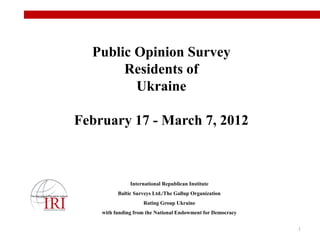 Public Opinion Survey
       Residents of
         Ukraine

February 17 - March 7, 2012



               International Republican Institute
          Baltic Surveys Ltd./The Gallup Organization
                    Rating Group Ukraine
    with funding from the National Endowment for Democracy


                                                             1
 