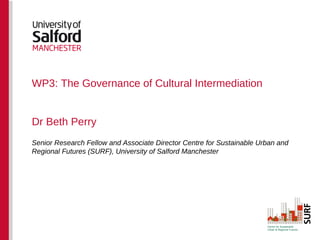 WP3: The Governance of Cultural Intermediation


Dr Beth Perry
Senior Research Fellow and Associate Director Centre for Sustainable Urban and
Regional Futures (SURF), University of Salford Manchester
 