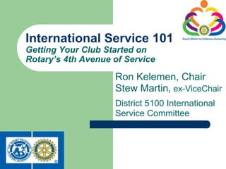 International Service 101
Getting Your Club Started on
Rotary’s 4th Avenue of Service

                    Ron Kelemen, Chair
                    Stew Martin, ex-ViceChair
                    District 5100 International
                    Service Committee
 