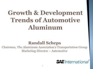 Growth & Development
     Trends of Automotive
          Aluminum

                 Randall Scheps
Chairman, The Aluminum Association’s Transportation Group
             Marketing Director – Automotive



                          1
 