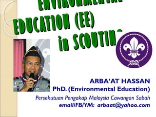 ENVIRONMENTALENVIRONMENTAL
EDUCATION (EE)EDUCATION (EE)
in SCOUTINGin SCOUTING
ARBA’AT HASSAN
PhD. (Environmental Education)
Persekutuan Pengakap Malaysia Cawangan Sabah
email/FB/YM: arbaat@yahoo.com
 