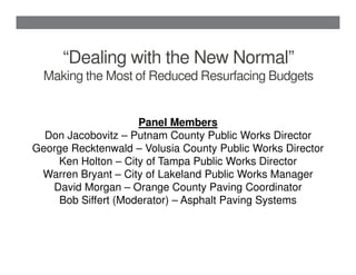 “Dealing with the New Normal”
  Making the Most of Reduced Resurfacing Budgets


                     Panel Members
  Don Jacobovitz – Putnam County Public Works Director
George Recktenwald – Volusia County Public Works Director
    Ken Holton – City of Tampa Public Works Director
 Warren Bryant – City of Lakeland Public Works Manager
   David Morgan – Orange County Paving Coordinator
     Bob Siffert (Moderator) – Asphalt Paving Systems
 
