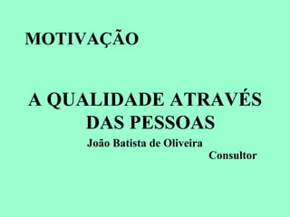 MOTIVAÇÃO
A QUALIDADE ATRAVÉS
DAS PESSOAS
João Batista de Oliveira
Consultor
 