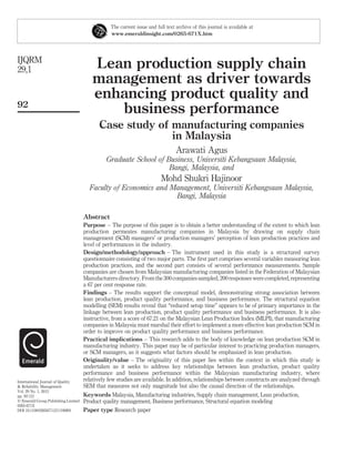 The current issue and full text archive of this journal is available at
                                                 www.emeraldinsight.com/0265-671X.htm




IJQRM
29,1                                     Lean production supply chain
                                         management as driver towards
                                         enhancing product quality and
92
                                            business performance
                                            Case study of manufacturing companies
                                                          in Malaysia
                                                                                 Arawati Agus
                                               Graduate School of Business, Universiti Kebangsaan Malaysia,
                                                                   Bangi, Malaysia, and
                                                                          Mohd Shukri Hajinoor
                                       Faculty of Economics and Management, Universiti Kebangsaan Malaysia,
                                                                 Bangi, Malaysia

                                     Abstract
                                     Purpose – The purpose of this paper is to obtain a better understanding of the extent to which lean
                                     production permeates manufacturing companies in Malaysia by drawing on supply chain
                                     management (SCM) managers’ or production managers’ perception of lean production practices and
                                     level of performances in the industry.
                                     Design/methodology/approach – The instrument used in this study is a structured survey
                                     questionnaire consisting of two major parts. The ﬁrst part comprises several variables measuring lean
                                     production practices, and the second part consists of several performance measurements. Sample
                                     companies are chosen from Malaysian manufacturing companies listed in the Federation of Malaysian
                                     Manufacturers directory. From the 300 companies sampled, 200 responses were completed, representing
                                     a 67 per cent response rate.
                                     Findings – The results support the conceptual model, demonstrating strong association between
                                     lean production, product quality performance, and business performance. The structural equation
                                     modelling (SEM) results reveal that “reduced setup time” appears to be of primary importance in the
                                     linkage between lean production, product quality performance and business performance. It is also
                                     instructive, from a score of 67.21 on the Malaysian Lean Production Index (MLPI), that manufacturing
                                     companies in Malaysia must marshal their effort to implement a more effective lean production SCM in
                                     order to improve on product quality performance and business performance.
                                     Practical implications – This research adds to the body of knowledge on lean production SCM in
                                     manufacturing industry. This paper may be of particular interest to practicing production managers,
                                     or SCM managers, as it suggests what factors should be emphasized in lean production.
                                     Originality/value – The originality of this paper lies within the context in which this study is
                                     undertaken as it seeks to address key relationships between lean production, product quality
                                     performance and business performance within the Malaysian manufacturing industry, where
International Journal of Quality     relatively few studies are available. In addition, relationships between constructs are analyzed through
& Reliability Management             SEM that measures not only magnitude but also the causal direction of the relationships.
Vol. 29 No. 1, 2012
pp. 92-121                           Keywords Malaysia, Manufacturing industries, Supply chain management, Lean production,
q Emerald Group Publishing Limited   Product quality management, Business performance, Structural equation modeling
0265-671X
DOI 10.1108/02656711211190891        Paper type Research paper
 