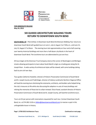 FOR IMMEDIATE RELEASE
May 24, 2012

               SIX GUIDED ARCHITECTURE WALKING TOURS
                  RETURN TO DOWNTOWN SOUTH BEND

SOUTH BEND, IN – Then & Now: A Downtown South Bend Architecture Walking Tour returns to
downtown South Bend with guided tours on June 1, July 6, August 3 at 7:00 p.m.; and June 15,
July 13, August 17 at Noon. The evening tours last approximately an hour and a half covering
over twenty historical buildings and more than a half-dozen city blocks in the heart of
downtown South Bend. The lunchtime tours are abbreviated to just one hour.


All tours begin at the American Trust Company clock at the corner of Washington and Michigan
streets allowing participants to learn about South Bend’s origin as a trading post along the St.
Joseph River. A wide variety of architectural styles will be viewed, with some buildings dating
back to pre-civil war days.


Tour guides Catherine Hostetler, director of Historic Preservation Commission of South Bend
and St. Joseph County and Todd Zeiger, director of Indiana Landmarks Northern Regional Office
will lead the evening tours disclosing the visionaries, architects, and builders who helped bring
the city’s treasures to life while also discussing the adaptive re-uses of many buildings and
reliving the memories of those lost to urban renewal. Elicia Feasel, assistant director of Historic
Preservation Commission of South Bend and St. Joseph County, will lead the lunchtime tours.


Tours are $2 per person with reservations requested for each tour. Contact Downtown South
Bend, Inc. at 574-282-1110 or rfallon@downtownsouthbend.com to reserve a spot in this
unforgettable lesson in history.


Page 1. DTSB 2012 Architecture Tours                                       Continued on next page…


      Downtown South Bend, Inc.    217 S. Michigan St.   South Bend, IN 46601     574.282.1110
 