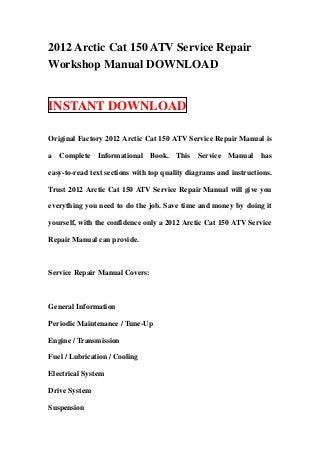 2012 Arctic Cat 150 ATV Service Repair
Workshop Manual DOWNLOAD
INSTANT DOWNLOAD
Original Factory 2012 Arctic Cat 150 ATV Service Repair Manual is
a Complete Informational Book. This Service Manual has
easy-to-read text sections with top quality diagrams and instructions.
Trust 2012 Arctic Cat 150 ATV Service Repair Manual will give you
everything you need to do the job. Save time and money by doing it
yourself, with the confidence only a 2012 Arctic Cat 150 ATV Service
Repair Manual can provide.
Service Repair Manual Covers:
General Information
Periodic Maintenance / Tune-Up
Engine / Transmission
Fuel / Lubrication / Cooling
Electrical System
Drive System
Suspension
 