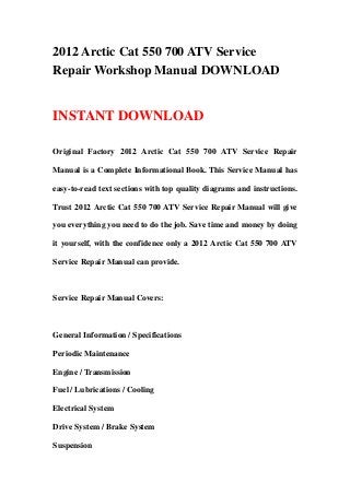 2012 Arctic Cat 550 700 ATV Service
Repair Workshop Manual DOWNLOAD
INSTANT DOWNLOAD
Original Factory 2012 Arctic Cat 550 700 ATV Service Repair
Manual is a Complete Informational Book. This Service Manual has
easy-to-read text sections with top quality diagrams and instructions.
Trust 2012 Arctic Cat 550 700 ATV Service Repair Manual will give
you everything you need to do the job. Save time and money by doing
it yourself, with the confidence only a 2012 Arctic Cat 550 700 ATV
Service Repair Manual can provide.
Service Repair Manual Covers:
General Information / Specifications
Periodic Maintenance
Engine / Transmission
Fuel / Lubrications / Cooling
Electrical System
Drive System / Brake System
Suspension
 