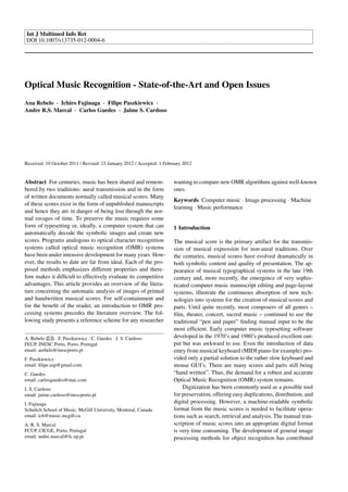 Int J Multimed Info Ret
DOI 10.1007/s13735-012-0004-6
Optical Music Recognition - State-of-the-Art and Open Issues
Ana Rebelo · Ichiro Fujinaga · Filipe Paszkiewicz ·
Andre R.S. Marcal · Carlos Guedes · Jaime S. Cardoso
Received: 10 October 2011 / Revised: 23 January 2012 / Accepted: 1 February 2012
Abstract For centuries, music has been shared and remem-
bered by two traditions: aural transmission and in the form
of written documents normally called musical scores. Many
of these scores exist in the form of unpublished manuscripts
and hence they are in danger of being lost through the nor-
mal ravages of time. To preserve the music requires some
form of typesetting or, ideally, a computer system that can
automatically decode the symbolic images and create new
scores. Programs analogous to optical character recognition
systems called optical music recognition (OMR) systems
have been under intensive development for many years. How-
ever, the results to date are far from ideal. Each of the pro-
posed methods emphasizes different properties and there-
fore makes it difﬁcult to effectively evaluate its competitive
advantages. This article provides an overview of the litera-
ture concerning the automatic analysis of images of printed
and handwritten musical scores. For self-containment and
for the beneﬁt of the reader, an introduction to OMR pro-
cessing systems precedes the literature overview. The fol-
lowing study presents a reference scheme for any researcher
A. Rebelo ( ) · F. Paszkiewicz · C. Guedes · J. S. Cardoso
FEUP, INESC Porto, Porto, Portugal
email: arebelo@inescporto.pt
F. Paszkiewicz
email: ﬁlipe.asp@gmail.com
C. Guedes
email: carlosguedes@mac.com
J. S. Cardoso
email: jaime.cardoso@inescporto.pt
I. Fujinaga
Schulich School of Music, McGill University, Montreal, Canada
email: ich@music.mcgill.ca
A. R. S. Marcal
FCUP, CICGE, Porto, Portugal
email: andre.marcal@fc.up.pt
wanting to compare new OMR algorithms against well-known
ones.
Keywords Computer music · Image processing · Machine
learning · Music performance
1 Introduction
The musical score is the primary artifact for the transmis-
sion of musical expression for non-aural traditions. Over
the centuries, musical scores have evolved dramatically in
both symbolic content and quality of presentation. The ap-
pearance of musical typographical systems in the late 19th
century and, more recently, the emergence of very sophis-
ticated computer music manuscript editing and page-layout
systems, illustrate the continuous absorption of new tech-
nologies into systems for the creation of musical scores and
parts. Until quite recently, most composers of all genres –
ﬁlm, theater, concert, sacred music – continued to use the
traditional “pen and paper” ﬁnding manual input to be the
most efﬁcient. Early computer music typesetting software
developed in the 1970’s and 1980’s produced excellent out-
put but was awkward to use. Even the introduction of data
entry from musical keyboard (MIDI piano for example) pro-
vided only a partial solution to the rather slow keyboard and
mouse GUI’s. There are many scores and parts still being
“hand written”. Thus, the demand for a robust and accurate
Optical Music Recognition (OMR) system remains.
Digitization has been commonly used as a possible tool
for preservation, offering easy duplications, distribution, and
digital processing. However, a machine-readable symbolic
format from the music scores is needed to facilitate opera-
tions such as search, retrieval and analysis. The manual tran-
scription of music scores into an appropriate digital format
is very time consuming. The development of general image
processing methods for object recognition has contributed
 