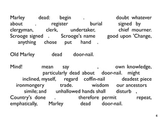 Marley was dead: to begin with. There is no doubt whatever
about that. The register of his burial was signed by the
clergyman, the clerk, the undertaker, and the chief mourner.
Scrooge signed it. And Scrooge's name was good upon 'Change,
for anything he chose to put his hand to.

Old Marley was as dead as a door-nail.

Mind! I don't mean to say that I know, of my own knowledge,
what there is particularly dead about a door-nail. I might have
been inclined, myself, to regard a cofﬁn-nail as the deadest piece
of ironmongery in the trade. But the wisdom of our ancestors is
in the simile; and my unhallowed hands shall not disturb it, or the
Country's done for. You will therefore permit me to repeat,
emphatically, that Marley was as dead as a door-nail.

                                                                      4
 