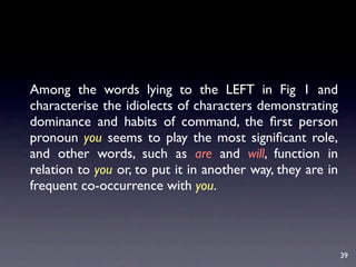 Among the words lying to the LEFT in Fig 1 and
characterise the idiolects of characters demonstrating
dominance and habits of command, the ﬁrst person
pronoun you seems to play the most signiﬁcant role,
and other words, such as are and will, function in
relation to you or, to put it in another way, they are in
frequent co-occurrence with you.



                                                            39
 