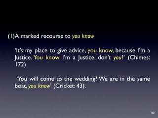 (1)A marked recourse to you know

  ‘It’s my place to give advice, you know, because I’m a
  Justice. You know I’m a Justice, don’t you?’ (Chimes:
  172)

   ‘You will come to the wedding? We are in the same
  boat, you know’ (Cricket: 43).



                                                           40
 