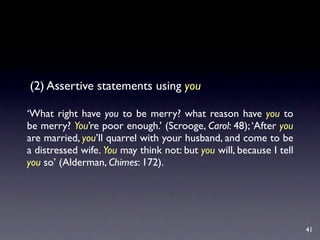 (2) Assertive statements using you

‘What right have you to be merry? what reason have you to
be merry? You’re poor enough.’ (Scrooge, Carol: 48); ‘After you
are married, you’ll quarrel with your husband, and come to be
a distressed wife. You may think not: but you will, because I tell
you so’ (Alderman, Chimes: 172).




                                                                     41
 