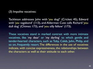 (3) Impolite vocatives:

Tackleton addresses John with ‘you dog!’ (Cricket: 45), Edward
with ‘you vagabond’ (113), and Alderman Cute calls Richard ‘you
dull dog’ (Chimes: 173), and ‘you silly fellow’ (173).

These vocatives stand in marked contrast with more intimate
vocatives, like ‘my dear’ or ‘my darling’ to which gentle and
tender-hearted characters, such as Toby, Caleb, John, Philip, and
so on, frequently resort. The differences in the use of vocatives
indicate, with concise expressiveness, the relationships between
the characters as well as their attitude to each other.



                                                                    42
 