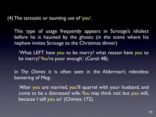 (4) The sarcastic or taunting use of ‘you’.

   This type of usage frequently appears in Scrooge’s idiolect
   before he is haunted by the ghosts: (in the scene where his
   nephew invites Scrooge to the Christmas dinner)
     ‘What LEFT have you to be merry? what reason have you to
     be merry? You’re poor enough.’ (Carol: 48);

   in The Chimes it is often seen in the Alderman’s relentless
   bantering of Meg:
     ‘After you are married, you’ll quarrel with your husband, and
     come to be a distressed wife. You may think not: but you will,
     because I tell you so’ (Chimes: 172).

                                                                      43
 