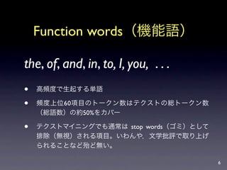 Function words（機能語）

the, of, and, in, to, I, you, . . .
   高頻度で生起する単語

   頻度上位60項目のトークン数はテクストの総トークン数
    （総語数）の約50%をカバー

   テクストマイニングでも通常は stop words（ゴミ）として
    排除（無視）される項目。いわんや，文学批評で取り上げ
    られることなど殆ど無い。

                                       6
 