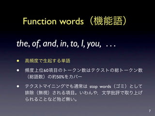 Function words（機能語）

the, of, and, in, to, I, you, . . .
   高頻度で生起する単語

   頻度上位60項目のトークン数はテクストの総トークン数
    （総語数）の約50%をカバー

   テクストマイニングでも通常は stop words（ゴミ）として
    排除（無視）される項目。いわんや，文学批評で取り上げ
    られることなど殆ど無い。

                                       7
 
