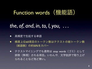 Function words（機能語）

the, of, and, in, to, I, you, . . .
   高頻度で生起する単語

   頻度上位60項目のトークン数はテクストの総トークン数
    （総語数）の約50%をカバー

   テクストマイニングでも通常は stop words（ゴミ）として
    排除（無視）される項目。いわんや，文学批評で取り上げ
    られることなど殆ど無い。

                                       8
 