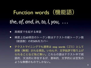 Function words（機能語）
the, of, and, in, to, I, you, . . .
   高頻度で生起する単語

   頻度上位60項目のトークン数はテクストの総トークン数
    （総語数）の約50%をカバー

   テクストマイニングでも通常は stop words（ゴミ）として
    排除（無視）される項目。いわんや，文学批評で取り上げ
    られることなど殆ど無い。これらの語はテクスト中で統
    語的，文法的に存在するが，意味的，文学的には空気の
    ような無標のものでしかない。
                                       9
 