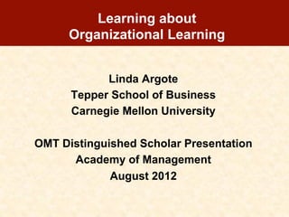 Learning about
      Organizational Learning


            Linda Argote
      Tepper School of Business
      Carnegie Mellon University

OMT Distinguished Scholar Presentation
      Academy of Management
             August 2012
 