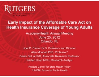 Early Impact of the Affordable Care Act on
Health Insurance Coverage of Young Adults
          AcademyHealth Annual Meeting
                 June 25, 2012
                  Orlando, FL

        Joel C. Cantor ScD, Professor and Director
               Alan Monheit PhD, Professor*
      Derek DeLia PhD, Associate Research Professor
           Kristen Lloyd MPH, Research Analyst

            Rutgers Center for State Health Policy
              *UMDNJ School of Public Health
 