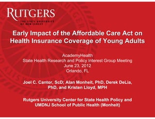 Early Impact of the Affordable Care Act on
Health Insurance Coverage of Young Adults

                       AcademyHealth
    State Health Research and Policy Interest Group Meeting
                        June 23, 2012
                         Orlando, FL

    Joel C. Cantor, ScD; Alan Monheit, PhD, Derek DeLia,
                PhD, and Kristen Lloyd, MPH

    Rutgers University Center for State Health Policy and
         UMDNJ School of Public Health (Monheit)
 
