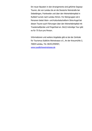 Ein neuer Baustein in den Arrangements sind geführte Segway-
Touren, die von Landau bis an die Deutsche Weinstraße bei
Siebeldingen, Frankweiler und über den Weinerlebnispfad in
Nußdorf zurück nach Landau führen. Für Kleingruppen ab 6
Personen bietet Wein- und Kulturbotschafterin Silvia Kugel bei
diesen Touren auch Führungen über den Weinerlebnispfad mit
Traubensaftprobe und Fingerfood an. Die3,5-stündige Tour gibt
es für 75 Euro pro Person.


Informationen und weitere Angebote gibt es bei der Zentrale
für Tourismus Südliche Weinstrasse e.V., An der Kreuzmühle 2,
76829 Landau, Tel. 06341/940407,
www.suedlicheweinstrasse.de
 