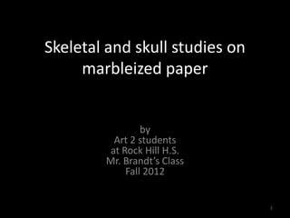 Skeletal and skull studies on
     marbleized paper


                 by
          Art 2 students
         at Rock Hill H.S.
        Mr. Brandt’s Class
             Fall 2012


                                1
 