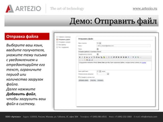 The art of technology                                                          www.artezio.ru


                                                             Демо: Отправить файл
Отправка файла
Выберите ваш язык,
введите получателя,
укажите тему письма
с уведомлением и
отредактируйте его
текст, ограничьте
период или
количество загрузок
файла.
Далее нажмите
Добавить файл,
чтобы загрузить ваш
файл в систему.


ООО «Артезио» Адрес: 119333, Россия, Москва, ул. Губкина, 3Г, офис 504 Телефон: +7 (495) 981-0531 Факс: +7 (495) 232-2683 E-mail: info@artezio.com
 