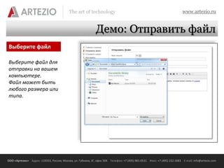 The art of technology                                                          www.artezio.ru


                                                             Демо: Отправить файл
Выберите файл

Выберите файл для
отправки на вашем
компьютере.
Файл может быть
любого размера или
типа.




ООО «Артезио» Адрес: 119333, Россия, Москва, ул. Губкина, 3Г, офис 504 Телефон: +7 (495) 981-0531 Факс: +7 (495) 232-2683 E-mail: info@artezio.com
 