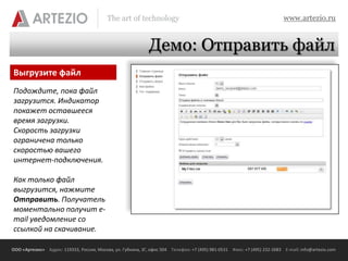 The art of technology                                                          www.artezio.ru


                                                             Демо: Отправить файл
Выгрузите файл
Подождите, пока файл
загрузится. Индикатор
покажет оставшееся
время загрузки.
Скорость загрузки
ограничена только
скоростью вашего
интернет-подключения.

Как только файл
выгрузится, нажмите
Отправить. Получатель
моментально получит e-
mail уведомление со
ссылкой на скачивание.

ООО «Артезио» Адрес: 119333, Россия, Москва, ул. Губкина, 3Г, офис 504 Телефон: +7 (495) 981-0531 Факс: +7 (495) 232-2683 E-mail: info@artezio.com
 