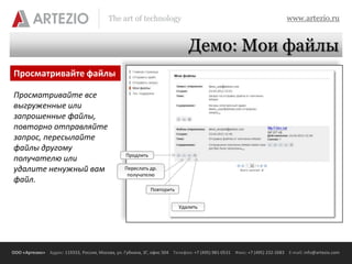 The art of technology                                                          www.artezio.ru


                                                                              Демо: Мои файлы
Просматривайте файлы

Просматривайте все
выгруженные или
запрошенные файлы,
повторно отправляйте
запрос, пересылайте
файлы другому
                                                  Продлить
получателю или
удалите ненужный вам                              Переслать др.
                                                   получателю
файл.
                                                             Повторить


                                                                          Удалить




ООО «Артезио» Адрес: 119333, Россия, Москва, ул. Губкина, 3Г, офис 504 Телефон: +7 (495) 981-0531 Факс: +7 (495) 232-2683 E-mail: info@artezio.com
 